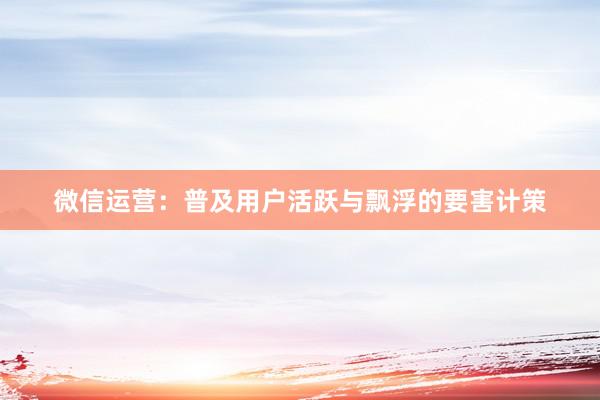 微信运营：普及用户活跃与飘浮的要害计策